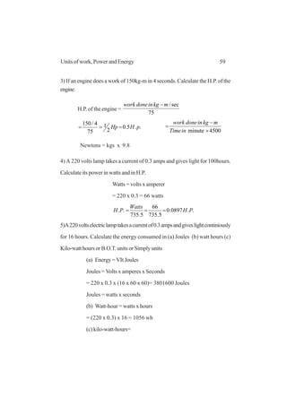 59Units of work, Power and Energy
3) If an engine does a work of 150kg-m in 4 seconds. Calculate the H.P. of the
engine.
H.P. of the engine =
75
sec/mkgindonework −
..5.0
2
1
75
4/150
pHHp ===
4500minute ×
−
=
inTime
mkgindonework
Newtons = kgs x 9.8
4) A 220 volts lamp takes a current of 0.3 amps and gives light for 100hours.
Calculate its power in watts and in H.P.
Watts = volts x amperer
= 220 x 0.3 = 66 watts
..0897.0
5.735
66
5.735
.. PH
Watts
PH ===
5)A220voltselectriclamptakesacurrentof0.3ampsandgiveslightcontiniously
for 16 hours. Calculate the energy consumed in (a) Joules (b) watt hours (c)
Kilo-watthoursorB.O.T.units orSimplyunits
(a) Energy=VItJoules
Joules = Volts x amperes x Seconds
= 220 x 0.3 x (16 x 60 x 60)= 3801600 Joules
Joules = watts x seconds
(b) Watt-hour = watts x hours
= (220 x 0.3) x 16 = 1056 wh
(c) kilo-watt-hours=
 