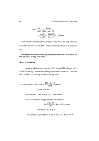 60 ElementsofElectricalEngineering
kwh
Joules
Jouleswh
kwh
056.1
1036
3801600
1036
606010001000
55
=
×
=
×
=
××
==
The fundamental unit of electrical energy is joule, but, as it is very small, the
kwh or Board of trade unit (B.O.T.unit) orunit and has become the practical
unit.
3.6 Billing for the electrical energy consumption or the calculations for
the electrical energy consumed :
General procedure
An electric heater takes a current of 1.5 amps at 240 volts and works
for3hoursperday.Calculatethemonthlyelectricbillattherateof75paiseper
unit.Add Rs 2/- as monthly sent for the energy meter.
Kilo-watt-hours = kwh = units = perday
1000
35.1240 ××
= 1.08 units/day
units/month = 1.08 x 30 days = 32.4 units /month
cost of the electrical energy consumed in a month =
paiseRsRs −=
×
/30.24.
100
754.32
.
meter sent = Rs 2/- p.m
Total monthly electrical bill = Rs 24.30 + Rs 2/- = Rs 26.30/-Ps
 