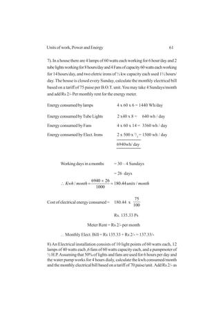 61Units of work, Power and Energy
7). In a house there are 4 lamps of 60 watts each working for 6 hour/day and 2
tubelightsworkingfor8hours/dayand4Fansofcapacity60wattseachworking
for 14 hours/day, and two eletric irons of ½ kw capacity each used 1½ hours/
day. The house is closed every Sunday, calculate the monthly electrical bill
based on a tariff of 75 paise per B.O.T. unit.You may take 4 Sundays/month
and add Rs 2/- Per monthly rent for the energy meter.
Energyconsumedbylamps 4 x 60 x 6 = 1440 Wh/day
EnergyconsumedbyTubeLights 2 x40 x 8 = 640 wh / day
EnergyconsumedbyFans 4 x 60 x 14 = 3360 wh / day
EnergyconsumedbyElect.Irons 2 x 500 x 3
/2
= 1500 wh / day
6940wh/ day
Workingdaysinamonths = 30 – 4 Sundays
= 26 days
monthunitsmonthKwh /44.180
1000
266940
/ =
×
=∴
Cost of electrical energy consumed = 180.44 x
100
75
Rs. 135.33 Ps
Meter Rent = Rs 2/- per month
..
. Monthly Elect. Bill = Rs 135.33 + Rs 2/- = 137.33/-
8) An Electrical installation consists of 10 light points of 60 watts each, 12
lamps of 40 watts each ,6 fans of 60 watts capacity each, and a pumpmoter of
½ H.P.Assuming that 50% of lights and fans are used for 6 hours per day and
the water pump works for 4 hours dialy, calculate the kwh consumed/month
and the monthly electrical bill based on a tariff of 70 paise/unit. Add Rs 2/- as
 