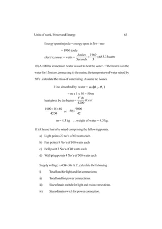 63Units of work, Power and Energy
Energy spent in joule = energy spent in Nw – mtr
= 1960 joule
electric power = watts = watts
Seconds
Joules
33.653
3
1960
==
10)A 1000wimmersionheaterisusedtoheatthewater.Iftheheaterisinthe
waterfor15mtsonconnectingtothemains,thetemperatureofwaterraisedby
500
c . calculate the mass of water in kg. Assume no losses
Heat absorbed by water = ( )12 θθ −ms
= m x 1 x 50 = 50 m
heat given by the heater = calK
RtI
.
4200
2
4200
60151000 ××
or
42
9000
50=
m = 4.3 kg ..
. weight of water = 4.3 kg.
11)Ahouse has to be wired comprising the fallowing points.
a) Light points 20 no‘s of 60 watts each.
b) Fan points 8 No‘s of 100 watts each
c) Bell point 2 No‘s of 40 watts each
d) Wall plug points 4 No‘s of 500 watts each
Supplyvoltageis400voltsA.C.,calculatethefallowing:
i) Totalloadforlightandfanconnections.
ii) Total load for power connections.
iii) Sizeofmainswitchforlightandmainconnections.
iv) Sizeofmainswichforpowerconnection.
 