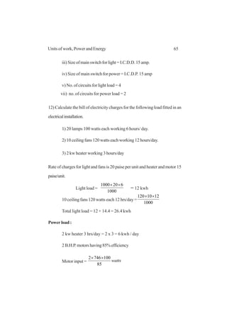 65Units of work, Power and Energy
iii)Sizeofmainswitchforlight=I.C.D.D.15amp.
iv) Size of main switch for power = I.C.D.P. 15 amp
v) No. of circuits for light load = 4
vii) no. of circuits for power load = 2
12) Calculate the bill of electricity charges for the following load fitted in an
electricalinstallation.
1) 20 lamps 100 watts each working 6 hours/ day.
2) 10 ceiling fans 120 watts each working 12 hours/day.
3) 2 kw heater working 3 hours/day
Rate of charges for light and fans is 20 paise per unit and heater and motor 15
paise/unit.
Light load =
1000
6201000 ××
= 12 kwh
10 ceiling fans 120 watts each 12 hrs/day =
1000
1210120 ××
Total light load = 12 + 14.4 = 26.4 kwh
Power load :
2 kw heater 3 hrs/day = 2 x 3 = 6 kwh / day
2B.H.P.motorshaving85%efficiency
Motor input = watts
85
1007462 ××
 