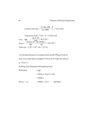 66 ElementsofElectricalEngineering
Load for 4 hrs/day = 1
4
100013
1007462
×
×
××
= 7.021 Kwh
Total power load = 7.021 + 6 = 13.021 kwh
Cost light = −=
×
/28.5.
100
204.26
Rs
Power = −=
−
=
×
/95.1.
20
/063.39.
100
15021.13
Rs
Rs
Total cost = 5.28 + 1.95 = Rs. 7.23 /Ps.
13) Calculate the power of a pump which can lift 100 kg of water to
store it in a water tank at a height of 19m in 25 S? (Take the value of
g = 10 m/s2
)
Inliftingwater,thepumpworksagainstgravity.
Work done =mgh
= 100 kg x 10 m/s2
x 19m
= 19000 J
Power = w/t = 19000 J / 25 S = 760 Watts.
 
