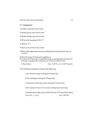67Units of work, Power and Energy
3.7 Assignment :
1) Define work and write its units.
2) Define power and write its units.
3)DefineEnergyandwriteitsunits.
4) What is the meaning of B.O.T?
5) What is J ?
6) How to convert H.P. into watts?
7)Whatistherelationbetweenthemechanicalunitsandelectricalunitsof
power?
8) Give the name of 10 domestic appliances.
9) A force of 10 Newtons is required to push a cycle through a distance of
4 meters. Calculate the work done in 1) Newton Metres and
2) Kg metres. Ans. 1) 40 Nw
-m 2) 4.077 kg-mts
10)Adomesticinstallationconsistsofthefollowing
a) Six 60 watts lamps working for 8 hours/day
b)fourtubelightworkingfor10hours/day.
c) three fans of 60 watts each working for 12 hours/day
d) Two electric irons of ½ kw each working for 2 hours/day.
Calculate the monthly electric bill at the rate of 75 paise/kwh. Meter
rent is Rs. 2 /- p.m. Ans :196.40 /-
 