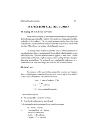 69EffectsofElectricCurrent
4.0 EFFECTS OF ELECTRIC CURRENT
4.1 Heating effect of electric currrent :
Whenelectriccurrent(i.e.flowoffreeelectrons)passesthroughacon-
ductor, there is a considerable ‘friction’between the moving electrons and the
moleculesoftheconductor. Theelectricalenergysuppliedtotheconductorto
overcomethis‘electricalfriction’(whichwereferitasresistance)isconverted
into heat. This is known as heating effect of electric current.
The heating effect of electric current is utilised in the manufacture of
many heating appliances such as electric heater, electric kettle, electric toster,
solderingironetc.Thebasicprincipleoftheseappliancesisthesame. Electric
current is passed through a high resistance(called heating element), thus pro-
ducingtherequiredheat. Theheatingelementmaybeeithernichromewireor
ribbonwoundonsomeinsulatingmaterialthatisabletowithstandheat.
4.2 Joule’s law :
According to Joules law, the heat produced in a current carrying con-
ductor is directly proportional to the square of the current and to the resistance
of the conductor and to the time of flow of current.
calories
J
RtI
H
RtIHoducedHeat
2
2
)(Pr
=∴
∴ α
∴ H = Heat produced in calories.
I = Current in Amperes
R = Resistance of the conductor in ohms.
T= Time for flow of current in seconds and
J=Joulesmechanicalequivalentofheatwhichisaconstant.
= 4.2 Joules / calories.
i.e. 1 calories of heat = 4.2 Joules.
1 Joules = 0.24 calories
Joules = 4.2 x calories
Calories = 0.24 x Joules
 