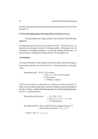 70 ElementsofElectricalEngineering
Caloriesistheamountofheatrequiredtorisethetemporatureof1gmofwater
through 1 0
c.
4.3 Practical applications of heating effects of electric current :
Theheatproducedinahighresistancewireisutilizedinthefollowing
appliances:
1) Soldering Iron 2) Electric Iron 3) Electric Kettle 4) Electric stove 5)
Immersion water heater 6) Geyser 7) Drying machine 8) Domestic oven 9)
Cooking set 10) Industrial furnaces 11) Electric welding and Brazing 12)
Electric lamps 13) Radiator or Room Heater 14) Incumbator etc.
4.4 Problems :
1)Awireofresistance Ω10 iskeptinwaterinatinandacurrentof2amperes
is passed through this wire for half an hour. Calculate the heat received by
water.
Heat produced H = 0.24 I 2
Rt calories.
= 0.24 x 22
x 10 x 30 60 Calories.
= 1728 Calories.
= 1.728 Kilo - Calories.
2) The mass of water in a calorimeter was 250 gms. A coil of resistance 15
ohmswasimmersedinwaterandacurrentof2amperesispassedthroughthis
wirefor15minites. Calculatethefinaltemparatureofwater,ifitsinitialtemparature
was 250
C. neglect all losses.
Heat produced in Calories = H = 0.24 I 2
R t
= 0.24 x ( 2) 2
x 15 x 15 x 60
= 12, 960 Calories.
But in physics heat = Mass x Specific heat x change of temp in 0
C.
Mst calories and where t = (t2
- t1
) 0
C
12,960 = 250 x 1 x ( t2
- t1
)
 