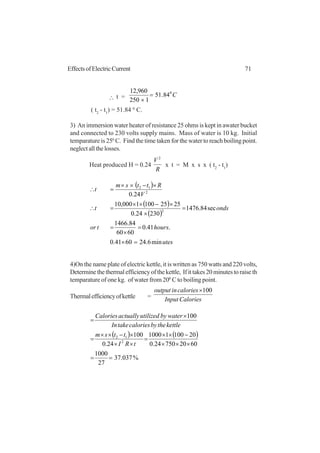71EffectsofElectricCurrent
∴ t = C0
84.51
1250
960,12
=
×
( t2
- t1
) = 51.84 0
C.
3) An immersion water heater of resistance 25 ohms is kept in awater bucket
and connected to 230 volts supply mains. Mass of water is 10 kg. Initial
temparature is 250
C. Find the time taken for the water to reach boiling point.
neglectallthelosses.
Heat produced H = 0.24
R
V 2
x t = M x s x ( t2
- t1
)
( )
( )
( )
utes
hourstor
ondst
V
Rttsm
t
min6.246041.0
.41.0
6060
84.1466
sec84.1476
23024.0
25251001000,10
24.0
2
2
12
=×
=
×
=
=
×
×−××
=∴
×−××
=∴
4)On the name plate of electric kettle, it is written as 750 watts and 220 volts,
Determinethethermalefficiencyofthekettle, Ifittakes20minutestoraiseth
temparature of one kg. of water from 200
C to boiling point.
Thermalefficiencyofkettle = CaloriesInput
caloriesinoutput 100×
( ) ( )
%037.37
27
1000
602075024.0
2010011000
24.0
100
100
2
12
==
×××
−××
=
××
×−××
=
×
=
tRI
ttsm
kettlethebycaloriestakeIn
waterbyutilizedactuallyCalories
 