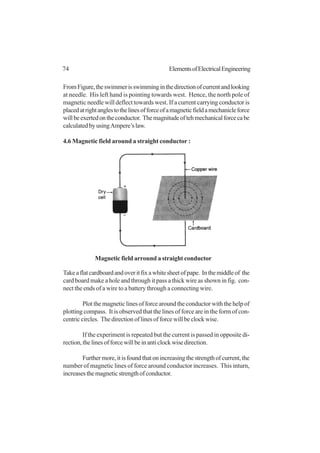 74 ElementsofElectricalEngineering
FromFigure,theswimmerisswimminginthedirectionofcurrentandlooking
at needle. His left hand is pointing towards west. Hence, the north pole of
magnetic needle will deflect towards west. If a current carrying conductor is
placedatrightanglestothelinesofforceofamagneticfieldamechanicleforce
willbeexertedontheconductor. Themagnitudeoftehmechanicalforcecabe
calculatedbyusingAmpere’slaw.
4.6 Magnetic field around a straight conductor :
Takeaflatcardboardandoveritfixawhitesheetofpape. Inthemiddleof the
card board make a hole and through it pass a thick wire as shown in fig. con-
nect the ends of a wire to a battery through a connecting wire.
Plot the magnetic lines of force around the conductor with the help of
plotting compass. It is observed that the lines of force are in the form of con-
centric circles. The direction of lines of force will be clock wise.
If the experiment is repeated but the current is passed in opposite di-
rection,thelinesofforcewillbeinanticlockwisedirection.
Furthermore,itisfoundthatonincreasingthestrengthofcurrent,the
number of magnetic lines of force around conductor increases. This inturn,
increasesthemagneticstrengthofconductor.
Magnetic field arround a straight conductor
 