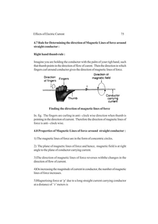 75EffectsofElectricCurrent
4.7RuleforDeterminingthedirectionofMagneticLinesofforcearound
straight conductor :
Right hand thumb rule :
Imagine you are holding the conductor with the palm of your righ hand, such
thatthumbpointsinthedirectionofflowofcurent. Thenthedirectioninwhich
fingerscurlaroundconductorgivesthedirectionofmagneticlinesofforce.
In. fig. The fingers are curling in anti - clock wise direction when thumb is
pointinginthedirectionofcurrent. Thereforethedirectionofmagneticlinesof
force is anti - clock wise.
4.8 Properties of Magnetic Lines of force around straight conductor :
1)Themagneticlinesofforceareintheformofconcentriccircles.
2) The plane of magnetic lines of force and hence, magnetic field is at right
angle to the plane of conductor carrying current.
3)The direction of magnetic lines of force reverses withthe changes in the
directionofflowofcurrent.
4)Onincreasingthemagnitudeofcurrentinconductor,thenumberofmagnetic
linesofforceincreases.
5)Magnetising force at ‘p’ due to a long straight current carrying conductor
at a distance of ‘r’meters is
Finding the direction of magnetic lines of force
 