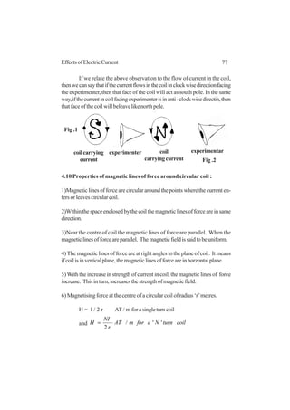 77EffectsofElectricCurrent
If we relate the above observation to the flow of current in the coil,
thenwecansaythatifthecurrentflowsinthecoilinclockwisedirectionfacing
the experimenter, then that face of the coil will act as south pole. In the same
way,ifthecurrentincoilfacingexperimenterisinanti-clockwisedirectin,then
thatfaceofthecoilwillbeleavelikenorthpole.
4.10 Properties of magnetic lines of force around circular coil :
1)Magnetic lines of force are circular around the points where the current en-
ters or leaves circular coil.
2)Withinthespaceenclosedbythecoilthemagneticlinesofforceareinsame
direction.
3)Near the centre of coil the magnetic lines of force are parallel. When the
magneticlinesofforceareparallel. Themagneticfieldissaidtobeuniform.
4) The magnetic lines of force are at right angles to the plane of coil. It means
ifcoilisinverticalplane,themagneticlinesofforceareinhorzontalplane.
5)With the increase in strength of current in coil, the magnetic lines of force
increase. Thisinturn,increasesthestrengthofmagneticfield.
6) Magnetising force at the centre of a circular coil of radius ‘r’metres.
H = I / 2 r AT / m forasingleturncoil
and coilturnNaformAT
r
NI
H ''/
2
=
coilcarrying
current
experimenter coil
carryingcurrent
experimentar
Fig .1
Fig .2
 