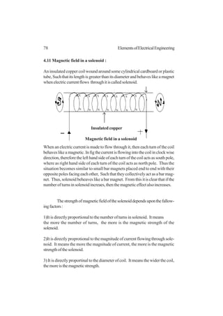 78 ElementsofElectricalEngineering
4.11 Magnetic field in a solenoid :
An insulated copper coil wound around some cylindrical cardboard or plastic
tube,Suchthatitslengthisgreaterthanitsdiameterandbehaveslikeamagnet
whenelectriccurrentflows throughitiscalledsolenoid.
When an electric current is made to flow through it, then each turn of the coil
behaveslikeamagnetic.Infigthecurrentisflowingintothecoilinclockwise
direction,thereforethelefthandsideofeachturnofthecoilactsassouthpole,
where as right hand side of each turn of the coil acts as north pole. Thus the
situation becomes similar to small bar magnets placed end to end with their
opposite poles facing each other, Such that they collectively act as a bar mag-
net. Thus, solenoid beheaves like a bar magnet. From this it is clear that if the
numberofturnsinsolenoidincreaes,thenthemagneticeffectalsoincreases.
Thestrengthofmagneticfieldofthesolenoiddependsuponthefallow-
ingfactors:
1)It is directly proportional to the number of turns in solenoid. It means
the more the number of turns, the more is the magnetic strength of the
solenoid.
2)It is directly proprotional to the magnitude of current flowing through sole-
noid. It means the more the magnitude of current, the more is the magnetic
strengthofthesolenoid.
3) It is directly proportinal to the diameter of coil. It means the wider the coil,
themoreisthemagneticstrength.
S
N
S
N
S
N
S
N
S
N
S
N
S
N
Insulated copper
Magnetic field in a solenoid
 