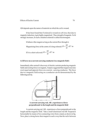 79EffectsofElectricCurrent
4)It depends upon the nature of material on which the coil is wound.
It has been found that if solenoid is wound on soft iron, then due to
magneticinduction,itgetshighlymagnetised. Thusstrengthofmagnetic field
stronglyincreases,Insuchasituationsolenoidiscalledelectromagnet.
It beheavs like magnet as long as the current flow through it.
Magnetising force at the centre of a long solenoid mAT
l
NI
H /
2
=
If it is a short sole noid mAT
l
NI
H /
2
=
4.12Force on a current carrying conductor in a magnetic field :
Immediatelyafteroersted’sdiscoveryofelectriccurrentsproducingmagnetic
fieldsandexistingforcesonmagnets,Amperesuggestedthatmagnetmustalso
exert equal and opposite force on a current - carrying conductor. The force
due to a magnetic field acting on a conductor can be demonstrated by the
followingactivity.
A current carrying rod, AB . experiences a force perpendicualr to the
length and the magnetic field. Take a small aluminium rodAB. Suspend it
horizontally by means of two connecting wires from a stand, as shown in fig.
Now, place a strong horse shoe magnet in such a way that the rod is between
A current carrying rod, AB . experiences a force
perpendicualr to the length and the magnetic field
 