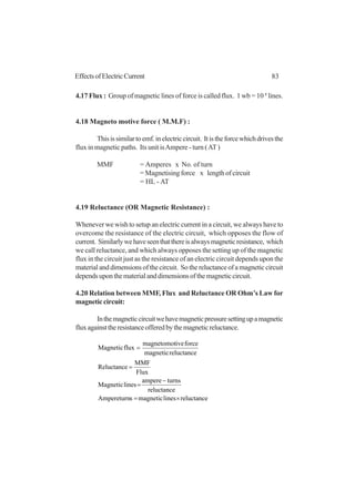 83EffectsofElectricCurrent
4.17 Flux : Group of magnetic lines of force is called flux. 1 wb = 10 8
lines.
4.18 Magneto motive force ( M.M.F) :
Thisissimilartoemf.inelectriccircuit. Itistheforcewhichdrivesthe
flux in magnetic paths. Its unit isAmpere - turn (AT)
MMF = Amperes x No. of turn
= Magnetising force x length of circuit
= HL - AT
4.19 Reluctance (OR Magnetic Resistance) :
Whenever we wish to setup an electric current in a circuit, we always have to
overcome the resistance of the electric circuit, which opposes the flow of
current. Similarlywehaveseenthatthereisalwaysmagneticresistance, which
we call reluctance, and which always opposes the setting up of the magnetic
flux in the circuit just as the resistance of an electric circuit depends upon the
material and dimensions of the circuit. So the reluctance of a magnetic circuit
dependsuponthematerialanddimensionsofthemagneticcircuit.
4.20 Relation between MMF, Flux and Reluctance OR Ohm’s Law for
magneticcircuit:
Inthemagneticcircuitwehavemagneticpressuresettingupamagnetic
fluxagainsttheresistanceofferedbythemagneticreluctance.
reluctancelinesmagneticsAmpereturn
reluctance
turnsampere
linesMagnetic
Flux
MMF
Reluctance
reluctancemagnetic
forceivemagnetomot
fluxMagnetic
×=
−
=
=
=
 