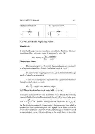 85EffectsofElectricCurrent
11) Equivalentcircuit 11)Equivalentcircuit.
4.22 Flux density and magnetising force :
Flux Density :
It is the flux lines per cross sectional area normal to the flux lines. It is men-
tioned in webbers per square metre. It is denoted by letter ‘B’.
2
meter
webbers
Area
Flux
densityFlux ==
Magnetising force :
The magnetising force ( H) is really the magnetic pressure required to
sendagivennumberoflinesthrough1inchofthemagneticcircuit.
Itissimilartothevoltagerequiredtosendagivenelectriccurrentthrough
amileofwireofgivendimension.
H is the no. of ampere-turns required to send a given number of lines
throughoneinchofagivencircuit.
L
NI
H = Ampere turns per meter length.
4.23 Magnetisation of magnetic meterial B - H curve :
Consider a solenoid with iron core. If current is passed through the solenoid a
magneticfieldwillsetupanditsvalueinsidethecoilwillbegivenbytheequa-
tion mAT
L
NI
H /= .AndFluxdensityintheironcorewillbe HB rµµ0= .
thefluxdensityincreaseswiththeincreaseinH,themagnetisingforce,whichis
proportionaltothecurrentthroughthecoil. Agraphcanbedrawntoshowthe
relationbetweenBandHorcurrent. Suchagraphforagivenmaterialiscalled
a magnetisation curve. It is also defined as the graph drawn to show the
R
I V
L
AT
 