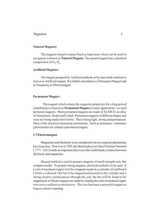 5Magnetism
Natural Magnets:
The magnets found in nature Such as lead stone which can be used in
navigation is known as Natural Magnets. The natural magnet has a chemical
composition of Fe3
O4
.
Artificial Magnets :
The magnet prepared by Artificial methods or by man made methods is
knownasArtificialmagnet. Itisfurtherclassifiedasi)PermanentMagnetand
ii)TemporaryorElectromagnet.
Permanent Magnet :
The magnet which retains the magnetic properties for a long period
(indefinitely) is known as Permanent Magnetin many applications we need
permenet magnets. Most permanent magnets are made of ALNICO, an alloy
of Aluminium, Nickel and Cobalt. Permanent magnets of different shapes and
sizes are being made form ferrite. These being light, strong and permanent.
Most of the electrical measuring instruments, Such as ammeters, voltmeters
galvnometersetccontainapermanentmagnet.
1.7 Electromagnet
Magnetismandelectricitywereconsideredtobetwoseparatephenomena
foralongtime. Howeverin1820,theDanishphysicistHansChristianOerested
(1777-1851)madeanimportantdiscoverythatestablishedarelationbetween
electricityandmagnetism.
Manual method is used to prepare magnets of small strength only like
compassneedle. Topreparestrongmagnets,electricalmethodistobeused. If
a coil of insulated copper wire be wrapped round on a cylinder of card board
( forms a solenoid ) the bar to be magnetised inserted in the cylinder and a
strong electric current passes through the coil, the bar will be found to be
magnetised.orElectromagnetsaremadebywindingthecoilsofinsulatedcopper
wire over a softiron or steel pieces. The core becomes a powerful magnet as
longascurrentispassing.
 