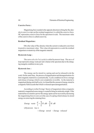 88 ElementsofElectricalEngineering
Coercive Force :
Magnetisingforceneededintheoppositedirectiontobringthefluxden-
sity to zero ( to wipe out the residual magnetism ) is called the coercive force.
OC representes coercive force for the specimen to scale. The maximum value
ofthecoerciveforceiscalledcoercivity.
Residual Magnetism :
Ob is the value of flux density when the current is reduced to zero from
its positive maximum value. This value ob represents to a scale the residual
magnetismorretentivityofthemagneticmaterial.
Hysteresis Loop :
The curve a b c d e f a ( cycle) is called hysteresis loop. The are a of
looprepresentsenergywasteperunitvolumeinthespecimenduetothechang-
ingmangeticconditioninonecycle.
Hysteresis loss :
The energy can be stored in a spring and can be released to do the
work.Onthesamelines, theprocessofmagnetisationanddemagnetisationofa
ferromagneticmaterialinasymmetrically. Cyclicconditioninvolvesastorage
and release of energy which is not completely reversible. As the material is
magnetisedduringeachhalfcycle,itisfoundthattheamountofenergystoredin
amagneticfieldexceedsthatwhichisreleasedupondemagnetisation.
According to weber Ewings’ theory of magnetism when a magnetic
materialismagnetisedsomeenergyiswastedtobringitsmoleculesstright. Ifthe
materialhasnoretentivepowertheenergyspentcanberecoverdbydecreasing
the magnetising force to zero as in the case of a spring which release its stored
energyonremovingtheretainingforce.
releasedEnergystoredEnergy
lossHysteresis
dBHdBH
d
wasteEnergy
Ba
Be
Ba
Be
−=
−= ∫∫
)(
..
1
 
