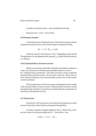 89EffectsofElectricCurrent
overfullcyclehysteresisloss=Areaoftotalhysteresisloop
Hysteresis loss / cycle = Area of loop
4.25 Steminz constant :
Toobviatetheneedoffindingtheareaofthehysteresisloopinorderto
computethehysteresislossinwatts,steminobitananempericalformula.
ph = v. f µ Bmas
x - watts
wherethevalueofxliesbetween1.5to2.5dependingonthematerial
Theparameterofisalsodependsonthematerial η iscalledsteminzhysteresis
co-efficient.
4.26 Chemical Effects of electric current :
Wheneveranelectriccurrentflowsthroughsomeliquidorsolutionor
water, the current reacts with that solution and the solution or water is
de - composed into its constituents. This effect of electric current is called the
chemicaleffectsofelectriccurrent. Theviceversa isalsotrue. Thatisiftwoor
more chemical substances react with each other as in the case of cells electric
current is produced.
Thedecompositionofwaterintooxygenandhydrogenistheexample
of the chemical effects of electric current. Chemical effects of electric current
passingthroughelectrolytesiselectrolysis,Faradaydidmanyexperimentson
electrolysis and stated his two laws.
4.27 Electrolysis :
Electrolysis is the name given to the chemical decomposition which
occursinelectrolysiswhenelectriccurrentpassesthroughthem.
Consider a solution of copper sulphate (CuSo4
). When CuSo4
is dis-
solved in water, its molecules splitup into Cu++
ions and So4
--
ions.
CuSo4
==> Cu ++
+ So- -
4
 