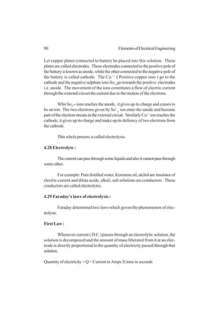 90 ElementsofElectricalEngineering
Let copper plates connected to battery be placed into this solution. These
platesarecalledelectrodes. Theseelectrodesconnectedtothepositivepoleof
thebatteryisknownasanode,whiletheotherconnectedtothenegativepoleof
the battery is called cathode. The Cu ++
( Positive copper ions ) go to the
cathodeandthenegativesulphateionsSo-
4
gotowardsthepositive electrodes
i.e. anode. The movement of the ions constitutes a flow of electric current
throughtheexternalcircuitthecurrentduetothemotionoftheelectrons.
Whn So4
-- ions reaches the anode, it gives up its charge and ceases to
be an ion. The two electrons given by So--
4
ion enter the anode and become
partoftheelectronstreamintheexternalcircuit. SimilarlyCu++
ionreachesthe
cathode, it gives up its charge and make up its defiency of two electrons from
the cathode.
Thiswholeprocessiscalledelectrolysis.
4.28 Electrolyte :
Thecurrentcanpassthroughsomeliquidsandalsoitcannotpassthrough
some other.
Forexample:Puredistilledwater,Keroseneoil,alcholareinsulatorof
electric current and dilute acide, alkali, salt solutions are conductors. These
conductors are called electrolytes.
4.29 Faraday’s laws of electrolysis :
Faraday determined two laws which goven the phenomenon of elec-
trolysis.
First Law :
Whenever current ( D.C.) passes through an electrolytic solution, the
solution is decomposed and the amount of mass liberated from it at an elec-
trode is directly proportional to the quantity of electricity passed through that
solution.
Quantity of electricity = Q = Current in Amps X time in seconds
 