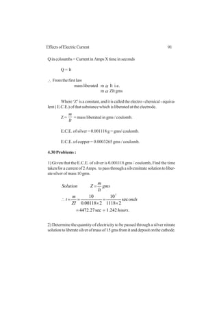 91EffectsofElectricCurrent
Q in coloumbs = Current in Amps X time in seconds
Q = It
∴ From the first law
massliberated m α It i.e.
m α ZIt gms
Where‘Z’isaconstant,anditiscalledtheelectro-chemical-equiva-
lent ( E.C.E.) of that substance which is liberated at the electrode.
Z =
It
m
= mass liberated in gms / coulomb.
E.C.E. of silver = 0.001118 g = gms/ coulomb.
E.C.E. of copper = 0.0003265 gms / coulomb.
4.30 Problems :
1) Given that the E.C.E. of silver is 0.001118 gms / coulomb, Find the time
taken for a current of 2 Amps. to pass through a silvernitrate solution to liber-
ate silver of mass 10 gms.
.242.1sec27.4472
sec
21118
10
200118.0
10 7
hours
onds
ZI
m
t
gms
It
m
ZSolution
==
×
=
×
==∴
=
2) Determine the quantity of electricity to be passed through a silver nitrate
solutiontoliberatesilverofmassof15gmsfromitanddepositonthecathode.
 