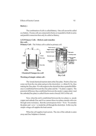 93EffectsofElectricCurrent
Battery :
The combination of cells is called Battery. One cell can not be called
asabattery. IfsomecellsareconnectedinSeriesorinparallelorbothinseries
and parallel connection then only be called as Battery.
4.32 Primary Cells - Defects and remedies
Dry cell :
Primary Cell : TheVoltaic cell is called as primary cell.
Working of simple voltaic cell :
TheActualchemicalreactionstartsattheZincplate. PositiveZincions
come out from the zinc plate and go to the electrolyte. i.e. dilute H2
So4
thus
makingtheZincplate-Vewithrespecttotheelectrolytethenapotentialdiffer-
ence is established betweent the Zinc plate and the + Ve plate ( copper). The
potential difference thus established between the anode ( copper plate ) and
the cathode(Zinc plate) is called Electro motive force(E.M.F) of the cell.
Now, when the emf is established between the two plates i.e. anode
copper and cathode Zinc and if we cannect these two plates outside with wire
through some resistance, then the current passes from + Ve to -Ve outsides
theplatesand-veto+veinsidethecellthroughtheelectrolyte. Inthiswaythe
simplevoltagecellsuppliestheloadcurrent.
When the cell supplies load current, The zinc of the cathode is eaten
awayandZincSulphateisformed,
Chemical Changes in a cell
Dry Cell
 