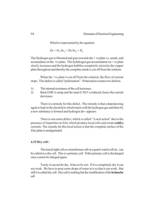 94 ElementsofElectricalEngineering
Which is represented by the equation
Zn + H2
So4
= Zn So4
+ H2
The Hydrogen gas is liberated and goes towards the + ve plate i.e. anode, and
accumulatesonthe+veplate. Thishyhdrogengasaccumulationon+veplate
slowly increases and the hydrogen bubbles completely encircles the copper
platethroughoutandtherebythecompleteanodeiscutofffromthesolution.
When the +ve plate is cut off from the solution, the flow of current
stops. This defect is called “polarisation”. Polarisation creates two defects.
1) Theinternalresistanceofthecellincreases.
2) Back EMF is setup and the main E.M.F is reduced, hence the current
decreases.
There is a remedy for this defect. The remedy is that a depolarizing
agentiskeptintheelectrolytewhichreactswiththehydrogengasandthereby
a new substance is formed and hydrogen dis - appears.
There is one more defect, which is called “ Local action” due to the
presence of impurities in Zinc which produce local cells and create (eddy)
currents. The remedy for this local action is that the complete surface of the
Zincplateisamalgamated.
4.33 Dry cell :
Thetourchlightcelloratransformercelloraquartzwatchcelletc. can
be called as a dry cell. This is a primary cell. If this primary cell is discharged
once connot be charged again.
Truely it can not be dry. It has to be wet. If it is completely dry it can
not work. We have to pour some drops of water in it so that it can work. But
stillitiscalleddrycell. Drycellisnothingbutthemodificationoftheleclanche
cell
 