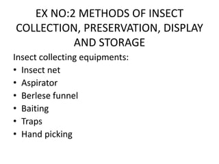 EX NO:2 METHODS OF INSECT
COLLECTION, PRESERVATION, DISPLAY
AND STORAGE
Insect collecting equipments:
• Insect net
• Aspirator
• Berlese funnel
• Baiting
• Traps
• Hand picking
 