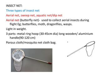 INSECT NET:
Three types of insect net
Aerial net, sweep net, aquatic net/dip net
Aerial net (butterfly net)- used to collect aerial insects during
flight Eg; butterflies, moth, dragonflies, wasps.
Light in weight.
3 parts- metal ring hoop (30-45cm dia) long wooden/ aluminium
handle(90-120 cm)
Porous cloth/mosquito net cloth bag.
 