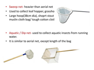 • Sweep net- heavier than aerial net
• Used to collect leaf hopper, grasshoppers, small insects
• Large hoop(38cm dia), shoprt stout handle (75cm long) and
muslin cloth bag/ tough cotton cloth bag.
• Aquatic / Dip net- used to collect aquatic insects from running
water.
• It is similar to aerial net, except length of the bag
 