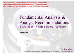 This material does not constitute investment advice and should not be
viewed as a current or past recommendation or a solicitation of an
offer to buy or sell any securities or to adopt any investment strategy.




                         Fundamental Analysis &
                         Analyst Recommendations
                         E100 Index - FTSE Eurotop 100 Index

                          April 2013




                                                                                                           Q M S Advisors
                                                                                                               .   .

                               Q.M.S Advisors | Avenue de la Gare, 1 1003 Lausanne | tel: +41 (0)78 922 08 77 | e-mail: info@qmsadv.com |
 