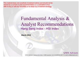 This material does not constitute investment advice and should not be
viewed as a current or past recommendation or a solicitation of an
offer to buy or sell any securities or to adopt any investment strategy.




                         Fundamental Analysis &
                         Analyst Recommendations
                         Hang Seng Index - HSI Index

                          March 2012




                                                                                                           Q M S Advisors
                                                                                                               .   .

                               Q.M.S Advisors | Avenue de la Gare, 1 1003 Lausanne | tel: +41 (0)78 922 08 77 | e-mail: info@qmsadv.com |
 