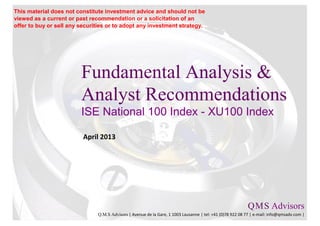 This material does not constitute investment advice and should not be
viewed as a current or past recommendation or a solicitation of an
offer to buy or sell any securities or to adopt any investment strategy.




                         Fundamental Analysis &
                         Analyst Recommendations
                         ISE National 100 Index - XU100 Index

                          April 2013




                                                                                                           Q M S Advisors
                                                                                                               .   .

                               Q.M.S Advisors | Avenue de la Gare, 1 1003 Lausanne | tel: +41 (0)78 922 08 77 | e-mail: info@qmsadv.com |
 
