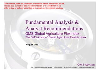 Fundamental Analysis &
Analyst Recommendations
QMS Global Agriculture FlexIndex -
The QMS Advisors' Global Agriculture Flexible Index.
August 2013
Q.M.S Advisors
Q.M.S Advisors | Avenue de la Gare, 1 1003 Lausanne | tel: +41 (0)78 922 08 77 | e-mail: info@qmsadv.com |
This material does not constitute investment advice and should not be
viewed as a current or past recommendation or a solicitation of an
offer to buy or sell any securities or to adopt any investment strategy.
 