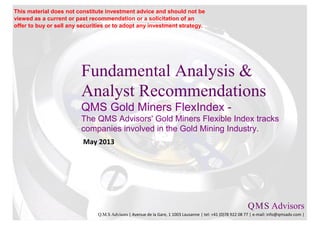 Fundamental Analysis &
Analyst Recommendations
QMS Gold Miners FlexIndex -
The QMS Advisors' Gold Miners Flexible Index tracks
companies involved in the Gold Mining Industry.
May 2013
Q.M.S Advisors
Q.M.S Advisors | Avenue de la Gare, 1 1003 Lausanne | tel: +41 (0)78 922 08 77 | e-mail: info@qmsadv.com |
This material does not constitute investment advice and should not be
viewed as a current or past recommendation or a solicitation of an
offer to buy or sell any securities or to adopt any investment strategy.
 