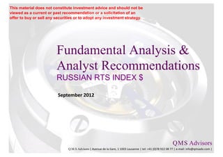 This material does not constitute investment advice and should not be
viewed as a current or past recommendation or a solicitation of an
offer to buy or sell any securities or to adopt any investment strategy.




                         Fundamental Analysis &
                         Analyst Recommendations
                         RUSSIAN RTS INDEX $

                          September 2012




                                                                                                           Q M S Advisors
                                                                                                               .   .

                               Q.M.S Advisors | Avenue de la Gare, 1 1003 Lausanne | tel: +41 (0)78 922 08 77 | e-mail: info@qmsadv.com |
 
