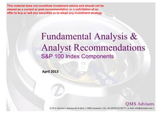 Fundamental Analysis &
Analyst Recommendations
S&P 100 Index Components
April 2013
Q.M.S Advisors
Q.M.S Advisors | Avenue de la Gare, 1 1003 Lausanne | tel: +41 (0)78 922 08 77 | e-mail: info@qmsadv.com |
This material does not constitute investment advice and should not be
viewed as a current or past recommendation or a solicitation of an
offer to buy or sell any securities or to adopt any investment strategy.
 