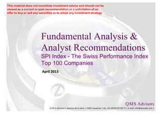This material does not constitute investment advice and should not be
viewed as a current or past recommendation or a solicitation of an
offer to buy or sell any securities or to adopt any investment strategy.




                         Fundamental Analysis &
                         Analyst Recommendations
                         SPI Index - The Swiss Performance Index
                         Top 100 Companies
                          April 2013




                                                                                                           Q M S Advisors
                                                                                                               .   .

                               Q.M.S Advisors | Avenue de la Gare, 1 1003 Lausanne | tel: +41 (0)78 922 08 77 | e-mail: info@qmsadv.com |
 