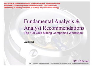 This material does not constitute investment advice and should not be
viewed as a current or past recommendation or a solicitation of an
offer to buy or sell any securities or to adopt any investment strategy.




                         Fundamental Analysis &
                         Analyst Recommendations
                         Top 100 Gold Mining Companies Worldwide

                          April 2013




                                                                                                           Q M S Advisors
                                                                                                               .   .

                               Q.M.S Advisors | Avenue de la Gare, 1 1003 Lausanne | tel: +41 (0)78 922 08 77 | e-mail: info@qmsadv.com |
 