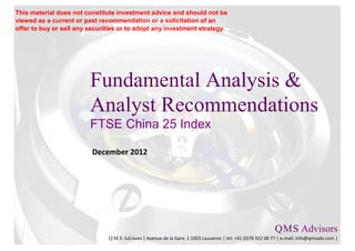 This material does not constitute investment advice and should not be
viewed as a current or past recommendation or a solicitation of an
offer to buy or sell any securities or to adopt any investment strategy.




                         Fundamental Analysis &
                         Analyst Recommendations
                         FTSE China 25 Index

                          December 2012




                                                                                                           Q M S Advisors
                                                                                                               .   .

                               Q.M.S Advisors | Avenue de la Gare, 1 1003 Lausanne | tel: +41 (0)78 922 08 77 | e-mail: info@qmsadv.com |
 