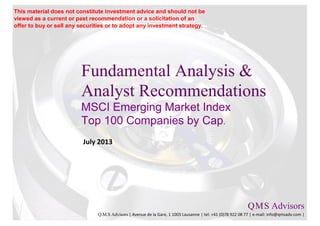 Fundamental Analysis &
Analyst Recommendations
MSCI Emerging Market Index
Top 100 Companies by Cap.
July 2013
Q.M.S Advisors
Q.M.S Advisors | Avenue de la Gare, 1 1003 Lausanne | tel: +41 (0)78 922 08 77 | e-mail: info@qmsadv.com |
This material does not constitute investment advice and should not be
viewed as a current or past recommendation or a solicitation of an
offer to buy or sell any securities or to adopt any investment strategy.
 