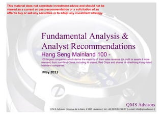 Fundamental Analysis &
Analyst Recommendations
Hang Seng Mainland 100 -
100 largest companies which derive the majority of their sales revenue (or profit or assets if more
relevant) from mainland China, including H shares, Red Chips and shares of otherHong Kong-listed
Mainland companies.
May 2013
Q.M.S Advisors
Q.M.S Advisors | Avenue de la Gare, 1 1003 Lausanne | tel: +41 (0)78 922 08 77 | e-mail: info@qmsadv.com |
This material does not constitute investment advice and should not be
viewed as a current or past recommendation or a solicitation of an
offer to buy or sell any securities or to adopt any investment strategy.
 