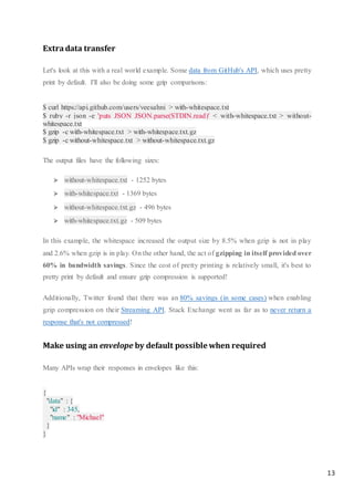 13
Extradata transfer
Let's look at this with a real world example. Some data from GitHub's API, which uses pretty
print by default. I'll also be doing some gzip comparisons:
$ curl https://api.github.com/users/veesahni > with-whitespace.txt
$ ruby -r json -e 'puts JSON JSON.parse(STDIN.read)' < with-whitespace.txt > without-
whitespace.txt
$ gzip -c with-whitespace.txt > with-whitespace.txt.gz
$ gzip -c without-whitespace.txt > without-whitespace.txt.gz
The output files have the following sizes:
 without-whitespace.txt - 1252 bytes
 with-whitespace.txt - 1369 bytes
 without-whitespace.txt.gz - 496 bytes
 with-whitespace.txt.gz - 509 bytes
In this example, the whitespace increased the output size by 8.5% when gzip is not in play
and 2.6% when gzip is in play. On the other hand, the act of gzipping in itself provided over
60% in bandwidth savings. Since the cost of pretty printing is relatively small, it's best to
pretty print by default and ensure gzip compression is supported!
Additionally, Twitter found that there was an 80% savings (in some cases) when enabling
gzip compression on their Streaming API. Stack Exchange went as far as to never return a
response that's not compressed!
Make using an envelope by default possible when required
Many APIs wrap their responses in envelopes like this:
{
"data" : {
"id" : 345,
"name" : "Michael"
}
}
 