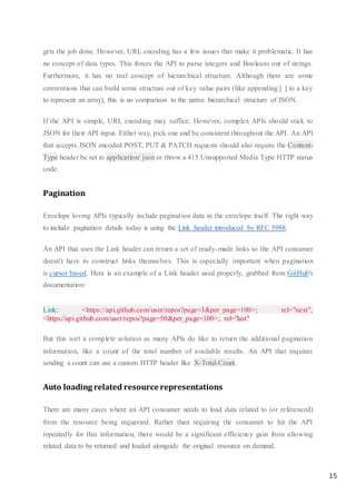 15
gets the job done. However, URL encoding has a few issues that make it problematic. It has
no concept of data types. This forces the API to parse integers and Booleans out of strings.
Furthermore, it has no real concept of hierarchical structure. Although there are some
conventions that can build some structure out of key value pairs (like appending [ ] to a key
to represent an array), this is no comparison to the native hierarchical structure of JSON.
If the API is simple, URL encoding may suffice. However, complex APIs should stick to
JSON for their API input. Either way, pick one and be consistent throughout the API. An API
that accepts JSON encoded POST, PUT & PATCH requests should also require the Content-
Type header be set to application/ json or throw a 415 Unsupported Media Type HTTP status
code.
Pagination
Envelope loving APIs typically include pagination data in the envelope itself. The right way
to include pagination details today is using the Link header introduced by RFC 5988.
An API that uses the Link header can return a set of ready-made links so the API consumer
doesn't have to construct links themselves. This is especially important when pagination
is cursor based. Here is an example of a Link header used properly, grabbed from GitHub's
documentation:
Link: <https://api.github.com/user/repos?page=3&per_page=100>; rel="next",
<https://api.github.com/user/repos?page=50&per_page=100>; rel="last"
But this isn't a complete solution as many APIs do like to return the additional pagination
information, like a count of the total number of available results. An API that requires
sending a count can use a custom HTTP header like X-Total-Count.
Auto loading related resource representations
There are many cases where an API consumer needs to load data related to (or referenced)
from the resource being requested. Rather than requiring the consumer to hit the API
repeatedly for this information, there would be a significant efficiency gain from allowing
related data to be returned and loaded alongside the original resource on demand.
 