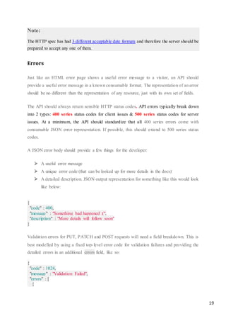 19
Note:
The HTTP spec has had 3 different acceptable date formats and therefore the server should be
prepared to accept any one of them.
Errors
Just like an HTML error page shows a useful error message to a visitor, an API should
provide a useful error message in a known consumable format. The representation of an error
should be no different than the representation of any resource, just with its own set of fields.
The API should always return sensible HTTP status codes. API errors typically break down
into 2 types: 400 series status codes for client issues & 500 series status codes for server
issues. At a minimum, the API should standardize that all 400 series errors come with
consumable JSON error representation. If possible, this should extend to 500 series status
codes.
A JSON error body should provide a few things for the developer:
 A useful error message
 A unique error code (that can be looked up for more details in the docs)
 A detailed description. JSON output representation for something like this would look
like below:
{
"code" : 400,
"message" : "Something bad happened :(",
"description" : "More details will follow soon"
}
Validation errors for PUT, PATCH and POST requests will need a field breakdown. This is
best modelled by using a fixed top-level error code for validation failures and providing the
detailed errors in an additional errors field, like so:
{
"code" : 1024,
"message" : "Validation Failed",
"errors" : [
{
 