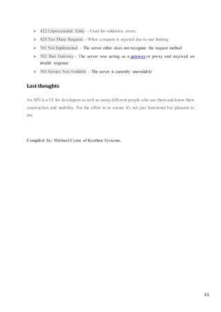 21
 422 Unprocessable Entity - Used for validation errors
 429 Too Many Requests - When a request is rejected due to rate limiting
 501 Not Implemented - The server either does not recognize the request method
 502 Bad Gateway - The server was acting as a gateway or proxy and received an
invalid response
 503 Service Not Available - The server is currently unavailable
Last thoughts
An API is a UI for developers as well as many different people who use them and know their
construction and usability. Put the effort in to ensure it's not just functional but pleasant to
use.
Compiled by: Michael Cyrus of Ksathra Systems.
 
