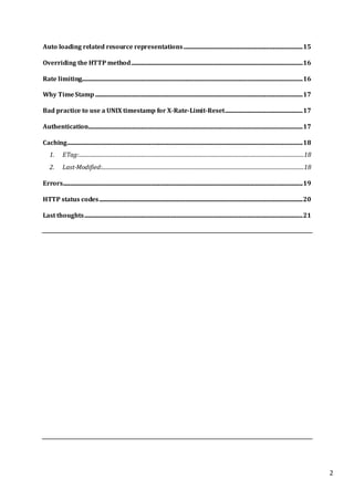 2
Auto loading related resource representations.........................................................................................15
Overriding the HTTP method................................................................................................................................16
Rate limiting.....................................................................................................................................................................16
Why TimeStamp...........................................................................................................................................................17
Bad practice to use a UNIX timestamp for X-Rate-Limit-Reset..........................................................17
Authentication................................................................................................................................................................17
Caching................................................................................................................................................................................18
1. ETag:........................................................................................................................................................................18
2. Last-Modified:.......................................................................................................................................................18
Errors...................................................................................................................................................................................19
HTTP status codes........................................................................................................................................................20
Last thoughts...................................................................................................................................................................21
 