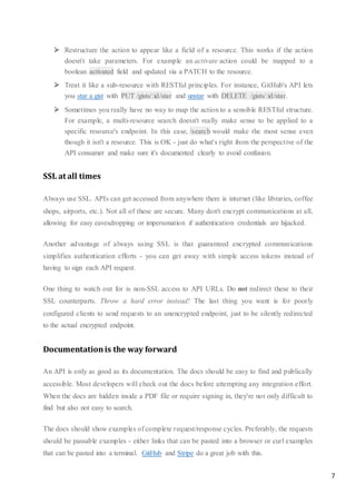 7
 Restructure the action to appear like a field of a resource. This works if the action
doesn't take parameters. For example an activate action could be mapped to a
boolean activated field and updated via a PATCH to the resource.
 Treat it like a sub-resource with RESTful principles. For instance, GitHub's API lets
you star a gist with PUT /gists/:id/star and unstar with DELETE /gists/:id/star.
 Sometimes you really have no way to map the action to a sensible RESTful structure.
For example, a multi-resource search doesn't really make sense to be applied to a
specific resource's endpoint. In this case, /search would make the most sense even
though it isn't a resource. This is OK - just do what's right from the perspective of the
API consumer and make sure it's documented clearly to avoid confusion.
SSL at all times
Always use SSL. APIs can get accessed from anywhere there is internet (like libraries, coffee
shops, airports, etc.). Not all of these are secure. Many don't encrypt communications at all,
allowing for easy eavesdropping or impersonation if authentication credentials are hijacked.
Another advantage of always using SSL is that guaranteed encrypted communications
simplifies authentication efforts - you can get away with simple access tokens instead of
having to sign each API request.
One thing to watch out for is non-SSL access to API URLs. Do not redirect these to their
SSL counterparts. Throw a hard error instead! The last thing you want is for poorly
configured clients to send requests to an unencrypted endpoint, just to be silently redirected
to the actual encrypted endpoint.
Documentationis the way forward
An API is only as good as its documentation. The docs should be easy to find and publically
accessible. Most developers will check out the docs before attempting any integration effort.
When the docs are hidden inside a PDF file or require signing in, they're not only difficult to
find but also not easy to search.
The docs should show examples of complete request/response cycles. Preferably, the requests
should be passable examples - either links that can be pasted into a browser or curl examples
that can be pasted into a terminal. GitHub and Stripe do a great job with this.
 