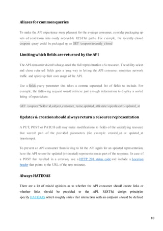 10
Aliases for commonqueries
To make the API experience more pleasant for the average consumer, consider packaging up
sets of conditions into easily accessible RESTful paths. For example, the recently closed
coupons query could be packaged up as GET /coupons/recently_closed
Limiting which fields are returned by the API
The API consumer doesn't always need the full representation of a resource. The ability select
and chose returned fields goes a long way in letting the API consumer minimize network
traffic and speed up their own usage of the API.
Use a fields query parameter that takes a comma separated list of fields to include. For
example, the following request would retrieve just enough information to display a sorted
listing of open tickets:
GET /coupons?fields=id,subject,customer_name,updated_at&state=open&sort=-updated_at
Updates & creationshould always return a resource representation
A PUT, POST or PATCH call may make modifications to fields of the underlying resource
that weren't part of the provided parameters (for example: created_at or updated_at
timestamps).
To prevent an API consumer from having to hit the API again for an updated representation,
have the API return the updated (or created) representation as part of the response. In case of
a POST that resulted in a creation, use a HTTP 201 status code and include a Location
header that points to the URL of the new resource.
Always HATEOAS
There are a lot of mixed opinions as to whether the API consumer should create links or
whether links should be provided to the API. RESTful design principles
specify HATEOAS which roughly states that interaction with an endpoint should be defined
 