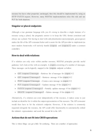 6
resource but leave other properties unchanged, then this should be implemented by using an
HTTP PATCH request. However, many RESTful implementations relax this rule and use
PUT for both situations.
Singular or plural endpoints
Although a true grammar language tells you it's wrong to describe a single instance of a
resource using a plural, the pragmatic answer is to keep the URL format consistent and
always use a plural. Not having to deal with odd pluralization (person/people, goose/geese)
makes the life of the API consumer better and is easier for the API provider to implement (as
most modern frameworks will natively handle /coupons and /coupons/12 under a common
controller).
Howto deal withrelations
If a relation can only exist within another resource, RESTful principles provide useful
guidance. Let's look at this with an example. A coupon consisting of a number of messages.
These messages can be logically mapped to the /coupons endpoint as bellow:
 GET /coupons/12/messages - Retrieves list of messages for coupon #12
 GET /coupons/12/messages/5 - Retrieves message #5 for coupon #12
 POST /coupons/12/messages - Creates a new message in coupon #12
 PUT /coupons/12/messages/5 - Updates message #5 for coupon #12
 PATCH /coupons/12/messages/5 - Partially updates message #5 for coupon #12
 DELETE /coupons/12/messages/5 - Deletes message #5 for coupon #12
Alternatively, if a relation can exist independently of the resource, it makes sense to just
include an identifier for it within the output representation of the resource. The API consumer
would then have to hit the relation's endpoint. However, if the relation is commonly
requested alongside the resource, the API could offer functionality to automatically embed
the relation's representation and avoid the second hit to the API.
Actions that do not fit into CRUDoperations
This is where things can get a little bit confusing. There are a number of approaches:
 