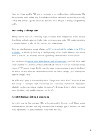 8
Once you release a public API, you've committed to not breaking things without notice. The
documentation must include any depreciation schedules and details surrounding externally
visible API updates. Updates should be delivered via a blog or a mailing list (preferably
both!).
Versioning is always best
Always version your API. Versioning helps you iterate faster and prevents invalid requests
from hitting updated endpoints. It also helps smooth over any major API version transitions
as you can continue to offer old API versions for a period of time.
There are mixed opinions around whether an API version should be included in the URL or
in a header. Academically speaking, it should probably be in a header. However, the version
needs to be in the URL to ensure browser exportability of the resources across versions.
Be a big fan of the approach that Stripe has taken to API versioning - the URL has a major
version number (v1), but the API has date based sub-versions which can be chosen using a
custom HTTP request header. In this case, the major version provides structural stability of
the API as a whole while the sub-versions accounts for smaller changes (field deprecations,
endpoint changes, etc.).
An API is never going to be completely stable. Change is inevitable. What's important is how
that change is managed. Well documented and announced multi-month depreciation
schedules can be an acceptable practice for many APIs. It comes down to what is reasonable
given the industry and possible consumers of the API.
Result filtering,sorting & searching
It's best to keep the base resource URLs as lean as possible. Complex result filters, sorting
requirements and advanced searching (when restricted to a single type of resource) can all be
easily implemented as query parameters on top of the base URL.
 