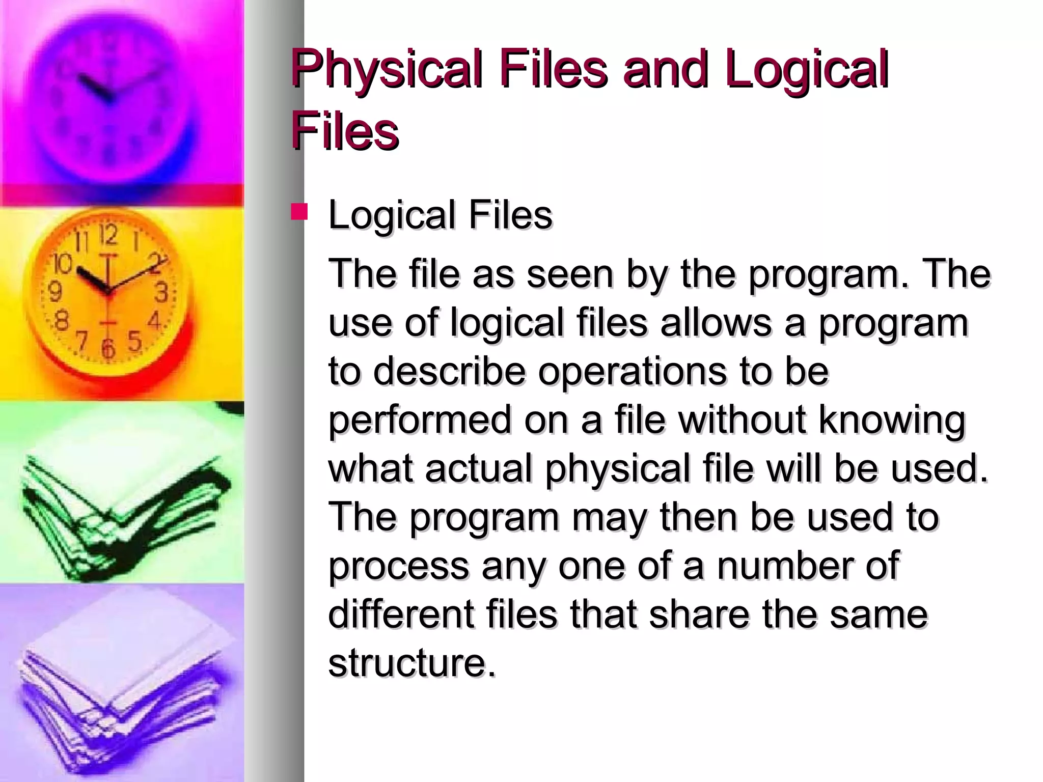 Logical Files The file as seen by the program. The use of logical files allows a program to describe operations to be performed on a file without knowing what actual physical file will be used. The program may then be used to process any one of a number of different files that share the same structure. Physical Files and Logical Files 