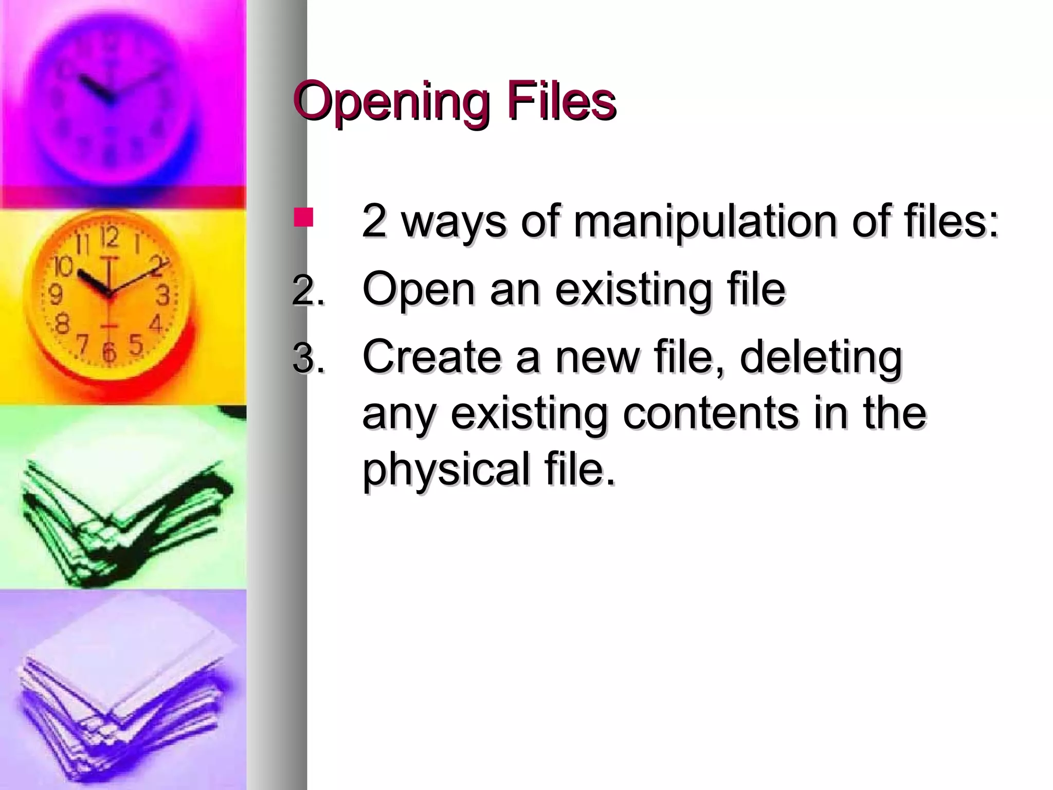 Opening Files 2 ways of manipulation of files: Open an existing file Create a new file, deleting  any existing contents in the physical file. 